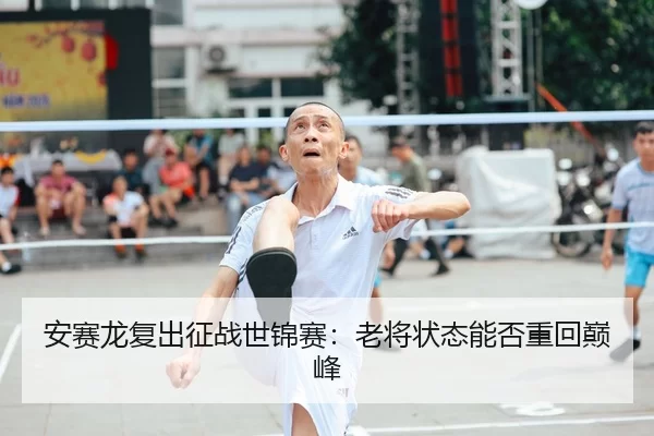 安赛龙复出征战世锦赛：老将状态能否重回巅峰